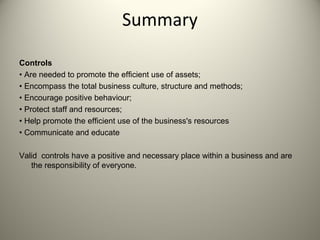 Summary
Controls
• Are needed to promote the efficient use of assets;
• Encompass the total business culture, structure and methods;
• Encourage positive behaviour;
• Protect staff and resources;
• Help promote the efficient use of the business's resources
• Communicate and educate
Valid controls have a positive and necessary place within a business and are
the responsibility of everyone.
 