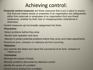 Achieving control:
Financial control measures are those measures that is put in place to ensure
that financial related assets or properties of an organisation are safeguarded,
either from externals or employees of an organisation from any threat
whatsoever, whether by theft, loss or misappropriation (intentional or
otherwise).
Control measures can be broadly categorised into three:
•Preventive:
Detect problems before they arise
Monitor both operation and input
Attempt to predict potential problems before they occur and make adjustments
Prevent an error, omission or malicious act from occurring
•Detective:
Use controls that detect and report the occurrence of an error, omission or
malicious act
•Corrective:
Minimise the impact of threat
Remedy problems discovered by detective control
Identify the cause of a problem
Correct errors arising from a problem
 