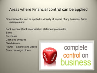 Areas where Financial control can be applied
Financial control can be applied in virtually all aspect of any business. Some
examples are:
Bank account (Bank reconciliation statement preparation)
Sales
Purchases
Cash and cheques
Fixed Assets
Payroll – Salaries and wages
Stock , amongst others
 