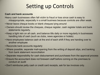 Setting up Controls
Cash and bank accounts
Heavy cash businesses often fall victim to fraud or loss since cash is easy to
misappropriate, especially in a small business because controls are often weak.
• Never leave cheque books or blank cheques lying around
• Owners should review the cheques, cheque register, cash register totals and bank
statements regularly.
• Keep a tight rein on all cash, and balance tills daily or more regularly in businesses
handling lots of cash (such as clubs, news agencies or hotels)
• Have employees balance cash at the end of each shift if they are handing over to
another employee
• Reconcile bank accounts regularly
• Where possible, separate mail-opening from the writing of deposit slips, and banking
from bank statement reconciliation
• Separate responsibility for cash disbursement and purchases from the approval process
• Ensure the accountant does not forewarn staff before coming on the premises to
conduct an audit
• Don't reimburse petty cash or credit card receipts, ask for tax invoices only.
 