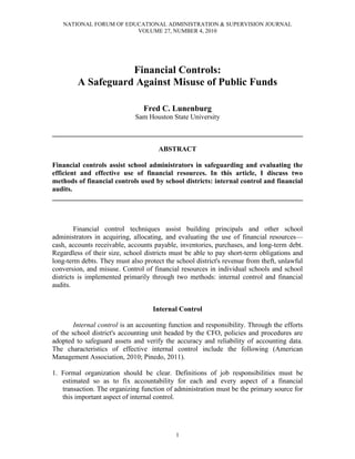 NATIONAL FORUM OF EDUCATIONAL ADMINISTRATION & SUPERVISION JOURNAL
VOLUME 27, NUMBER 4, 2010
1
Financial Controls:
A Safeguard Against Misuse of Public Funds
Fred C. Lunenburg
Sam Houston State University
________________________________________________________________________
ABSTRACT
Financial controls assist school administrators in safeguarding and evaluating the
efficient and effective use of financial resources. In this article, I discuss two
methods of financial controls used by school districts: internal control and financial
audits.
________________________________________________________________________
Financial control techniques assist building principals and other school
administrators in acquiring, allocating, and evaluating the use of financial resources—
cash, accounts receivable, accounts payable, inventories, purchases, and long-term debt.
Regardless of their size, school districts must be able to pay short-term obligations and
long-term debts. They must also protect the school district's revenue from theft, unlawful
conversion, and misuse. Control of financial resources in individual schools and school
districts is implemented primarily through two methods: internal control and financial
audits.
Internal Control
Internal control is an accounting function and responsibility. Through the efforts
of the school district's accounting unit headed by the CFO, policies and procedures are
adopted to safeguard assets and verify the accuracy and reliability of accounting data.
The characteristics of effective internal control include the following (American
Management Association, 2010; Pinedo, 2011).
1. Formal organization should be clear. Definitions of job responsibilities must be
estimated so as to fix accountability for each and every aspect of a financial
transaction. The organizing function of administration must be the primary source for
this important aspect of internal control.
 