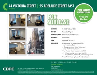 44 VICTORIA STREET | 25 ADELAIDE STREET EAST
TORONTO

FOR
SUBLEASE
AVAILABLE 	

1,474 SF | Suite 1300

NET RENT	

$2.00 PSF
Flat Fee

Please Call Agent

ADDITIONAL RENT	 $19.19 psf (2014 Estimate)
AVAILABLE	Immediately
TERM	

November 30, 2014

HIGHLIGHTS	

	 Adjacent to the underground PATH
(at 1 Adelaide East)

	

	 Close proximity to Union Station and
King Street subway station

	

	 Furniture and phone systems available

	

	 2 offices, meeting room, open area for
6-8 workstations, kitchenette, server/storage room

	

	 Excellent natural light, south and west views

FOR MORE INFORMATION PLEASE CONTACT

CBRE Limited | 145 King Street West, Suite 600 | Toronto, ON M5H 1J8
T 416 362 2244 | F 416 362 8085 | www.cbre.ca

CONNOR MACAULAY
Sales Representative
416 847 3264
connor.macaulay@cbre.com

This disclaimer shall apply to CBRE Limited, Real Estate Brokerage, and to all other divisions of the Corporation (“CBRE”). The information set out herein, including, without limitation, any projections, images, opinions, assumptions and estimates obtained from third parties (the “Information”) has not been verified by CBRE, and CBRE does not represent, warrant or guarantee the accuracy, correctness and completeness of the Information. CBRE
does not accept or assume any responsibility or liability, direct or consequential, for the Information or the recipient’s reliance upon the Information. The recipient of the Information should take such steps as the recipient may deem necessary to verify the Information prior to placing any reliance upon the Information. The Information may change and any property described in the Information may be withdrawn from the market at any time without
notice or obligation to the recipient from CBRE. CBRE and the CBRE logo are the service marks of CBRE Limited and/or its affiliated or related companies in other countries. All other marks displayed on this document are the property of their respective owners. All Rights Reserved.

 