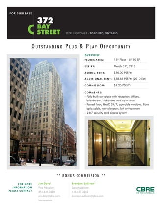 FOR SUBLEASE


                            372
                            BAY
                            STREET                      STERLING TOWER - TORONTO, ONTARIO




                        OUTSTANDING PLUG & PLAY OPPORTUNITY
                                                                      O V E R V I E W:
                                                                      F LO O R / A R E A :           18th Floor - 5,110 SF

                                                                      E X P I R Y:                   March 31st, 2013

                                                                      A S K I N G R E N T:           $10.00 PSF/Yr

                                                                      A D D I T I O N A L R E N T:   $18.88 PSF/Yr (2010 Est)

                                                                      COMMISSION:                    $1.25 PSF/Yr

                                                                      COMMENTS:
                                                                      - Fully built out space with reception, offices,
                                                                        boardroom, kitchenette and open area
                                                                      - Raised floor, HVAC 24/7, operable windows, fibre
                                                                        optic cable, new elevators, loft environment
                                                                      - 24/7 security card access system




                                                    ** BONUS COMMISSION **
           FOR MORE         Jim Doty*                      Brendan Sullivan*
     I N F O R M AT I O N   Vice President                 Sales Associate
P L E A S E C O N TAC T     416.847.3230                   416.847.3262
                            jim.doty@cbre.com              brendan.sullivan@cbre.com
                            *Sales Representative
 