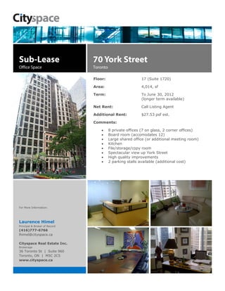 Sub-Lease                      70 York Street
Office Space                   Toronto

                               Floor:                     17 (Suite 1720)

                               Area:                      4,014, sf

                               Term:                      To June 30, 2012
                                                          (longer term available)

                               Net Rent:                  Call Listing Agent

                               Additional Rent:           $27.53 psf est.

                               Comments:

                                       8 private offices (7 on glass, 2 corner offices)
                                       Board room (accomodates 12)
                                       Large shared office (or additional meeting room)
                                       Kitchen
                                       File/storage/copy room
                                       Spectacular view up York Street
                                       High quality improvements
                                       2 parking stalls available (additional cost)




For More Information:




Laurence Himel
Principal & Broker of Record
(416)777-6766
lhimel@cityspace.ca

Cityspace Real Estate Inc.
Brokerage
36 Toronto St | Suite 960
Toronto, ON | M5C 2C5
www.cityspace.ca
 