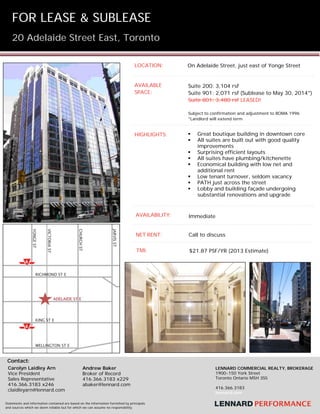 FOR   LEASE & SUBLEASE
20 Adelaide Street East, Toronto
 
 

 
LOCATION:

On Adelaide Street, just east of Yonge Street

AVAILABLE
SPACE:

Suite 200: 3,104 rsf
Suite 901: 2,071 rsf (Sublease to May 30, 2014*)
Suite 801: 3,480 rsf LEASED!
Subject to confirmation and adjustment to BOMA 1996
*Landlord will extend term

HIGHLIGHTS:










Great boutique building in downtown core
All suites are built out with good quality
improvements
Surprising efficient layouts
All suites have plumbing/kitchenette
Economical building with low net and
additional rent
Low tenant turnover, seldom vacancy
PATH just across the street
Lobby and building façade undergoing
substantial renovations and upgrade

AVAILABILITY:

Immediate

NET RENT:

Call to discuss

TMI:

$21.87 PSF/YR (2013 Estimate)

Contact:
Carolyn Laidley Arn
Vice President
Sales Representative
416.366.3183 x246
claidleyarn@lennard.com

Andrew Baker
Broker of Record
416.366.3183 x229
abaker@lennard.com

  

Statements and information contained are based on the information furnished by principals
and sources which we deem reliable but for which we can assume no responsibility.

LENNARD COMMERCIAL REALTY, BROKERAGE
1900-150 York Street
Toronto Ontario M5H 3S5
416.366.3183
lennard.com

 