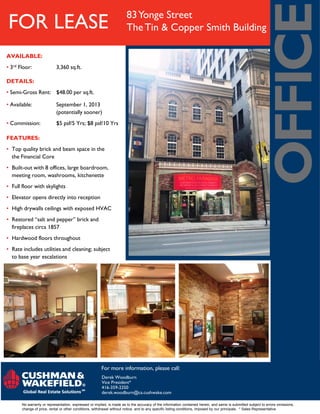 FOR LEASE 83Yonge Street
TheTin & Copper Smith Building
DETAILS:
• Semi-Gross Rent: $48.00 per sq.ft.
• Available: September 1, 2013
(potentially sooner)
• Commission: $5 psf/5 Yrs; $8 psf/10 Yrs
FEATURES:
• Top quality brick and beam space in the
the Financial Core
• Built-out with 8 offices, large boardroom,
meeting room, washrooms, kitchenette
• Full floor with skylights
• Elevator opens directly into reception
• High drywalls ceilings with exposed HVAC
• Restored “salt and pepper” brick and
fireplaces circa 1857
• Hardwood floors throughout
• Rate includes utilities and cleaning; subject
to base year escalations
For more information, please call:
No warranty or representation, expressed or implied, is made as to the accuracy of the information contained herein, and same is submitted subject to errors omissions,
change of price, rental or other conditions, withdrawal without notice, and to any specific listing conditions, imposed by our principals. * Sales Representative
Derek Woodburn
Vice President*
416-359-2350
derek.woodburn@ca.cushwake.com
AVAILABLE:
• 3rd Floor: 3,360 sq.ft.
 