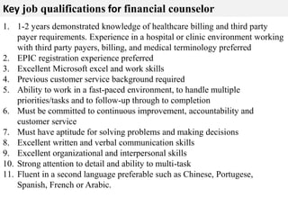 Key job qualifications for financial counselor 
1. 1-2 years demonstrated knowledge of healthcare billing and third party 
payer requirements. Experience in a hospital or clinic environment working 
with third party payers, billing, and medical terminology preferred 
2. EPIC registration experience preferred 
3. Excellent Microsoft excel and work skills 
4. Previous customer service background required 
5. Ability to work in a fast-paced environment, to handle multiple 
priorities/tasks and to follow-up through to completion 
6. Must be committed to continuous improvement, accountability and 
customer service 
7. Must have aptitude for solving problems and making decisions 
8. Excellent written and verbal communication skills 
9. Excellent organizational and interpersonal skills 
10. Strong attention to detail and ability to multi-task 
11. Fluent in a second language preferable such as Chinese, Portugese, 
Spanish, French or Arabic. 
 
