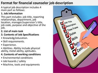 Format for financial counselor job description 
A typical job description includes 4 
main part as follows: 
1. Job information 
This part includes: job title, reporting 
relationships, department, job 
location, manager/supervisor’s title, 
job code, purpose and objective of the 
job. 
2. List of main task 
3. Contents of Job Specifications 
• Knowledg/education. 
• Skill requirements. 
• Experience. 
• Abilities. Ability include physical 
ability, metal ability, aptitudes. 
4. Contents of working conditions 
• Environmental conditions 
• Job hazards / safety 
• Machine, tools and equipments 
 