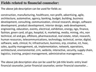 Fields related to financial counselor: 
The above job description can be used for fields as: 
construction, manufacturing, healthcare, non profit, advertising, agile, 
architecture, automotive, agency, banking, budget, building, business 
development, consulting, communication, clinical research, design, software 
development, product development, interior design, web development, 
engineering, education, events, electrical, exhibition, energy, ngo, finance, 
fashion, green card, oil gas, hospital, it, marketing, media, mining, nhs, non 
technical, oil and gas, offshore, pharmaceutical, real estate, retail, research, 
human resources, telecommunications, technology, technical, senior, digital, 
software, web, clinical, hr, infrastructure, business, erp, creative, ict, hvac, 
sales, quality management, uk, implementation, network, operations, 
architectural, environmental, crm, website, interactive, security, supply chain, 
logistics, training, project management, administrative management… 
The above job description also can be used for job title levels: entry level 
financial counselor, junior financial counselor, senior financial counselor… 
