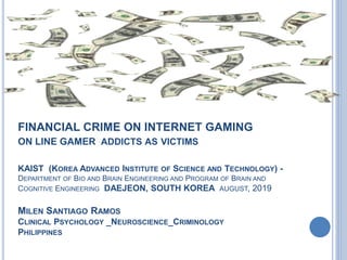 FINANCIAL CRIME ON INTERNET GAMING
ON LINE GAMER ADDICTS AS VICTIMS
KAIST (KOREA ADVANCED INSTITUTE OF SCIENCE AND TECHNOLOGY) -
DEPARTMENT OF BIO AND BRAIN ENGINEERING AND PROGRAM OF BRAIN AND
COGNITIVE ENGINEERING DAEJEON, SOUTH KOREA AUGUST, 2019
MILEN SANTIAGO RAMOS
CLINICAL PSYCHOLOGY _NEUROSCIENCE_CRIMINOLOGY
PHILIPPINES
 