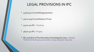 LEGAL PROVISIONS IN IPC
• 403 & 404 Criminal Misappropriation
• 405 to 409 Criminal Breach ofTrust
• 415 to 420 IPC – Cheating
• 463 to 471 IPC – Forgery
• 66 C and 66 D ofThe InformationTechnologyAct 2002 – Identity
Theft and Cheating by personation using computer resources
 