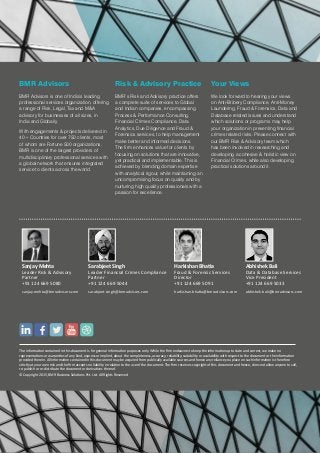 BMR Advisors
BMR Advisors is one of India’s leading
professional services organization, offering
a range of Risk, Legal, Tax and M&A
advisory for businesses of all sizes, in
India and Globally.
With engagements & projects delivered in
40+ Countries for over 750 clients, most
of whom are Fortune 500 organizations,
BMR is one of the largest providers of
multidisciplinary professional services with
a global network that ensures integrated
service to clients across the world.
Risk & Advisory Practice
BMR’s Risk and Advisory practice offers
a complete suite of services to Global
and Indian companies, encompassing
Process & Performance Consulting,
Financial Crimes Compliance, Data
Analytics, Due Diligence and Fraud &
Forensics services, to help management
make better and informed decisions.
The firm enhances value for clients by
focusing on solutions that are innovative,
yet practical and implementable. This is
achieved by blending domain expertise
with analytical rigour, while maintaining an
uncompromising focus on quality and by
nurturing high quality professionals with a
passion for excellence.
Your Views
We look forward to hearing your views
on Anti-Bribery Compliance, Anti-Money
Laundering, Fraud & Forensics, Data and
Database related issues and understand
which solutions or programs may help
your organization in preventing financial
crimes related risks. Please connect with
our BMR Risk & Advisory team which
has been involved in researching and
developing a cohesive & holistic view on
Financial Crimes, while also developing
practical solutions around it.
The information contained in this document is for general information purposes only. While the firm endeavors to keep the information up to date and correct, we make no
representations or warranties of any kind, express or implied, about the completeness, accuracy, reliability, suitability or availability with respect to the document or the information
provided therein. All information contained in this document may be acquired from publically available sources and hence any reliance you place on such information is therefore
strictly at your own risk and the firm accepts no liability in relation to the use of the document. The firm reserves copyright of this document and hence, does not allow anyone to sell,
re-publish or re-distribute the document or derivatives thereof.
© Copyright 2015, BMR Business Solutions Pvt. Ltd. All Rights Reserved
Sarabjeet Singh
Leader Financial Crimes Compliance
Partner
+91 124 669 5044
sarabjeet.singh@bmradvisors.com
Sanjay Mehta
Leader Risk & Advisory
Partner
+91 124 669 5080
sanjay.mehta@bmradvisors.com
Abhishek Bali
Data & Database Services
Vice President
+91 124 669 5033
abhishek.bali@bmradvisors.com
Harkishan Bhatia
Fraud & Forensic Services
Director
+91 124 669 5091
harkishan.bhatia@bmradvisors.com
 