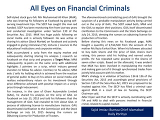All Eyes on Financial Criminals
Self-styled stock guru Mr. Mir Muhammad Ali Khan (MAK),
who was levering his followers at Facebook by giving self-
serving investment tips. The SECP has caught this man red
handed. SECP has been monitoring him from last two years
and conducted investigation under Section 139 of the
Securities Act, 2015. MAK has huge public following on
social media and is actively followed. He was active in
sharing his advice (Stock Market) on Facebook and actively
engaged in giving interviews (TV), lectures / courses to the
educational institutions and corporate entities.
MAK accumulated a scrip from the equity market and
subsequently starting sharing his analysis / research on
Facebook on that scrip and proposes a Target Price. MAK
subsequently re-posts on the same scrip with additional
highlights / pointers on a scrip, which induces general
investors to follow his advice. Contrary to his advice, MAK
exits / sells his holding which is achieved from the reaction
of general public to Buy on his advice on social media and
realizes extraordinary return on his investment through
price difference achieved with positive impact on a scrip’s
price through inducement.
For instance, in the case of Ghani Automobile Limited
(GAIL), he shared his analysis on the scrip of GAIL on
Facebook on July 13, 2015 and told his followers that the
management of GAIL had revealed to him about GAIL in
process of obtaining license to manufacture tractors. GAIL
disseminated clarification to the Commission and the Stock
Exchange on July 24, 2015 denying the rumors on
Obtaining License for Production of Tractors.
The aforementioned contradicting post of GAIL brought the
suspicion of a probable manipulative activity being carried
out in the scrip of GAIL. The SECP asked both, MAK and
the GAIL to explain their positions. GAIL itself disseminated
clarification to the Commission and the Stock Exchange on
July 24, 2015, denying the rumors on obtaining license for
production of tractors.
Before sharing this news on his Facebook page, MAK
bought a quantity of 2,554,500 from the account of his
mother Ms Razia Farhat Khan. When his followers attracted
to buy GAIL shares and the price of GAIL shares start
raising, this person sold his holding and earned undue
profits. He has repeated same practice in the shares of
seven other scrips. Based on the aforesaid, it was evident
that MAK has been involved in manipulating the market
and making gain out of it through synchronized trades from
jointly held account with his mother.
MAK’s strategy is in violation of Sections 134 & 136 of the
Securities Act, 2015 and accordingly penal provisions of
Section 159 of the Securities Act, 2015 are proposed to be
invoked against him. The SECP has filed a criminal case
against MAK in a court of law on Tuesday, SECP Chairman
said.
Zafar Hijazi said that the SECP is actively coordinating with
FIA and NAB to deal with persons involved in financial
crimes related to capital market.
Sajid Imtiaz: Bureau Chief Islamabad
Daily Porihyo
 