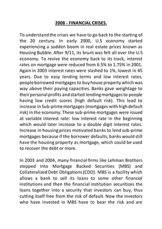 2008 - FINANCIAL CRISES.
To understandthe crises we have to go back to the starting of
the 20 century. In early 2000, U.S economy started
experiencing a sudden boom in real estate prices known as
Housing Bubble. After 9/11, its brunt was felt all over the U.S
economy. To revive the economy back to its track, interest
rates on mortgage were reduced from 6.5% to 1.75% in 2001.
Again in 2003 interest rates were slashed to 1%, lowest in 45
years. Due to easy lending terms and low interest rates,
peopleborrowed mortgages to buyhouse property which was
way above their paying capacities. Banks gave weightage to
theirpersonalprofits andstarted lendingmortgages to people
having low credit scores (high default risk). This lead to
increase in Sub-primemortgages (mortgages with highdefault
risk) in the economy. These sub-prime mortgages were issued
at variable interest rate: low interest rate in the beginning
which would later increase to a double digit interest rates.
Increase in housing prices motivated banks to lend sub-prime
mortgages because if the borrower defaults, banks would still
have the housing property as mortgage, which could be used
to recover the debt or more.
In 2003 and 2004, many financial firms like Lehman Brothers
stepped into Mortgage Backed Securities (MBS) and
Collateralized Debt Obligations(CDO). MBS is a facility which
allows a bank to sell its loans to some other financial
institutions and then the financial institution securitizes the
loans together into a security that investors can buy, thus
cutting itself free from the risk of default. Now the investors
who have invested in MBS have to bear the risk and are
 