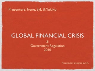 Presenters: Irene, SyL & Yukiko




 GLOBAL FINANCIAL CRISIS
                      &
              Government Regulation
                     2010


                                  Presentation Designed by SyL
 