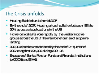 The Crisis unfolds Housing Bubble bursts in mid 2007 By the end of 2007, Housing prices had fallen between 15% to 30% across various locations in the US Home loan defaults  rose rapidly by  the weaker income groups across the US – The main beneficiaries of subprime lending 320,000 foreclosures declared by the end of 2 nd  quarter of 2007 as against 225,000 during 2001-06 Exposure of Banks, Pension Funds and Financial Institutions to CDO’s and SIV’s 