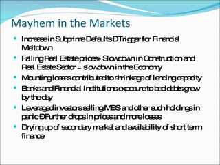 Mayhem in the Markets Increase in Subprime Defaults – Trigger for Financial Meltdown Falling Real Estate prices+ Slowdown in Construction and Real Estate Sector = slowdown in the Economy Mounting losses contributed to shrinkage of lending capacity Banks and Financial Institutions exposure to bad debts grew by the day Leveraged investors selling MBS and other such holdings in panic – Further drops in prices and more losses Drying up of secondary market and availability of short term finance 