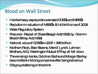 Blood on Wall Street I-banks heavy exposure to overrated CDS’s and MBS’s Reduction in valuation of MBS’s- $ 14.5 trillion as of 2008 Weak Regulatory System Precursor- Repeal of Glass-Steagal Act(1933) by  Gramm-Bleach-Bliley Act(1999) Notional value of CDS’s in 2007 = $45 trillion Northern Rock, Bear Stearns, Merrill Lynch, Lehman Brothers, AIG, Washington Mutual – They all fall down The remaing I-banks, Goldman Sachs and Morgan Stanley become Bank Holding companies after being bailed out Citigroup tottering on the brink  