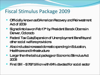Fiscal Stimulus Package 2009 Officially known as – American Recovery and Reinvestment Act of 2009 Signed into law on Feb 17 th  by President Barack Obama in Denver, Colorado Federal Tax Cuts,Expansion of Unemployment Benefits,and other social welfare provisions  Also includes increased domestic spending in Education, Healthcare and Infrastructure Larger than the bailout package or Economic Stimulus Act 2008 Final Bill - $ 787 billion with 64% devoted for social sector 