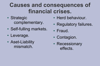 Causes and consequences of
          financial crises.
●   Strategic               ●   Herd behaviour.
     complementary.         ●   Regulatory failures.
●   Self-fulling markets.   ●   Fraud.
●   Leverage.               ●   Contagion.
●   Aset-Liability          ●   Recessionary
     mismatch.                   effects.
 