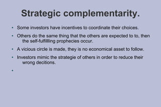 Strategic complementarity.
●   Some investors have incentives to coordinate their choices.
●   Others do the same thing that the others are expected to to, then
      the self-fulfillling prophecies occur.
●   A vicious circle is made, they is no economical asset to follow.
●   Investors mimic the strategie of others in order to reduce their
       wrong decitions.
●
 