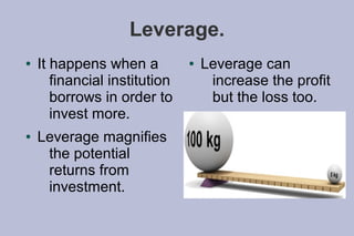 Leverage.
●   It happens when a          ●   Leverage can
       financial institution        increase the profit
       borrows in order to          but the loss too.
       invest more.
●   Leverage magnifies
     the potential
     returns from
     investment.
 