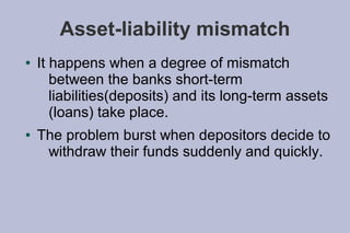 Asset-liability mismatch
●   It happens when a degree of mismatch
       between the banks short-term
       liabilities(deposits) and its long-term assets
       (loans) take place.
●   The problem burst when depositors decide to
     withdraw their funds suddenly and quickly.
 