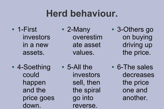 Herd behaviour.
●   1-First        ●   2-Many         ●   3-Others go
      investors          overestim          on buying
      in a new           ate asset          driving up
      assets.            values.            the price.
●   4-Soething     ●   5-All the      ●   6-The sales
      could              investors          decreases
      happen             sell, then         the price
      and the            the spiral         one and
      price goes         go into            another.
      down.              reverse.
 