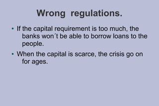 Wrong regulations.
●   If the capital requirement is too much, the
       banks won´t be able to borrow loans to the
       people.
●   When the capital is scarce, the crisis go on
     for ages.
 