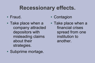 Recessionary effects.
●   Fraud.               ●   Contagion
●   Take place when a    ●   Take place when a
     company attracted        financial crises
     depositors with          spread from one
     misleading claims        institution to
     about their              another.
     strategies.
●   Subprime mortage.
 