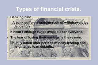 Types of financial crisis.
●   Banking run:
    - A bank suffers a sudden rush of withdrawals by
       depositors.
✔   It hasn´t enough funds available for everyone.
✔   The fear of losing their savings is the reason.
✔   Usually occur after periods of risky lending and
     heightened loan defaults.
✔
 