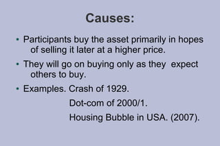 Causes:
●   Participants buy the asset primarily in hopes
     of selling it later at a higher price.
●   They will go on buying only as they expect
     others to buy.
●   Examples. Crash of 1929.
               Dot-com of 2000/1.
               Housing Bubble in USA. (2007).
 