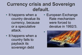 Currency crisis and Sovereign
           default.
●   It happens when a        ●   European Exchange
       country devalue its        Rate mechanism
       currency, because          were forced to
       or a speculative           devalue in 1992/3.
       attack.               ●

●   It happens when a
       country fails to
       payback its
       sovereign debt
 