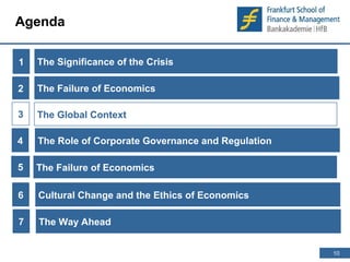 10 
10 
Agenda 
1 
The Significance of the Crisis 
The Failure of Economics 
The Global Context 
2 
The Role of Corporate Governance and Regulation 
3 
4 
5 The Failure of Economics 
6 Cultural Change and the Ethics of Economics 
7 The Way Ahead 
 