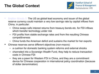 11 
11 
The Global Context 
 Bretton Woods II: The US as global lead economy and issuer of the global 
reserve currency could maintain a very low savings rate by capital inflows from 
China, in particular: 
– China swaps safe interest returns from treasury bonds etc. for FDI inflows 
which transfer technology under risk 
– FDI profits from stable exchange rates and from the resulting Chinese 
competitiveness 
– China funds the American deficit and sustains the market for her exports 
 Chinese reserves serve different objectives (non-macro): 
– a cushion for domestic banking system reforms and external shocks 
– channeled into a Sovereign Wealth Fund, they help to reduce transaction 
costs in Chinese FDI 
– they are a pawn for Western FDI in China, and they are a commitment 
device for Chinese cooperation in international policy coordination (because 
of dollar denomination) 
 
