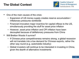 12 
12 
The Global Context 
 One of the main causes of the crisis: 
– Expansion of US money supply creates reserve accumulation / 
inflationary pressures worldwide 
– Financial innovation major incentive for capital inflows to the US, 
simultanously providing the stuff for asset price inflation 
– However, asset price inflation and CPI inflation have been 
decoupled because of deflationary pressures from China 
 Will Bretton Woods II survive? 
– If Chinese price competitiveness remains strong, a global recession 
will not translate into a low demand for Chinese exports, rather the 
other way round (e.g. automobile industry) 
– Global investors will continue to be interested in investing in China, 
given the dearth of alternative investments 
 