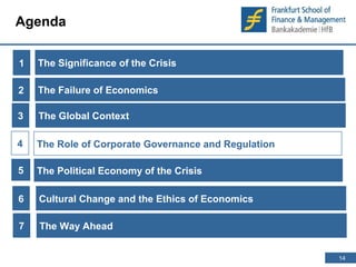 14 
14 
Agenda 
1 
The Significance of the Crisis 
The Failure of Economics 
The Role of Corporate Governance and Regulation 
2 
The Global Context 
3 
4 
The Political 5 Economy of the Crisis 
6 Cultural Change and the Ethics of Economics 
7 The Way Ahead 
 