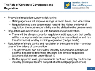 16 
16 
The Role of Corporate Governance and 
Regulation 
 Procyclical regulation supports risk-taking 
– Rating agencies will improve ratings in boom times, and vice versa 
– Regulation may also cause moral hazard (the higher the level of 
regulation, the more responsibility can be shifted to the government) 
 Regulation can never keep up with financial sector innovation 
– There will be always scope for regulatory arbitrage, such that profits 
will be made precisely because of regulation (securitization and risk 
transformation), and by avoiding regulation (hedge funds) 
 Regulation of single banks and regulation of the system differ – another 
case of the fallacy of composition 
– The government can only follow industry benchmarks and has no 
external beacon to determine structure and level of regulation 
(example: risk control under Basel II) 
– On the systemic level, government is captured easily by the finance 
industry (example: Bush‘s support of soft mortgaging schemes) 
 