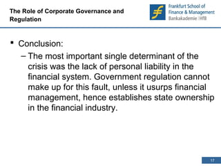 17 
17 
The Role of Corporate Governance and 
Regulation 
 Conclusion: 
– The most important single determinant of the 
crisis was the lack of personal liability in the 
financial system. Government regulation cannot 
make up for this fault, unless it usurps financial 
management, hence establishes state ownership 
in the financial industry. 
 
