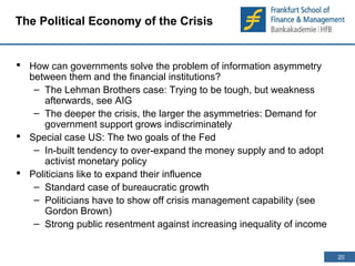 20 
20 
The Political Economy of the Crisis 
 How can governments solve the problem of information asymmetry 
between them and the financial institutions? 
– The Lehman Brothers case: Trying to be tough, but weakness 
afterwards, see AIG 
– The deeper the crisis, the larger the asymmetries: Demand for 
government support grows indiscriminately 
 Special case US: The two goals of the Fed 
– In-built tendency to over-expand the money supply and to adopt 
activist monetary policy 
 Politicians like to expand their influence 
– Standard case of bureaucratic growth 
– Politicians have to show off crisis management capability (see 
Gordon Brown) 
– Strong public resentment against increasing inequality of income 
 