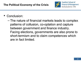 21 
21 
The Political Economy of the Crisis 
 Conclusion: 
– The nature of financial markets leads to complex 
patterns of collusion, co-optation and capture 
between government and finance industry. 
Facing elections, governments are also prone to 
short-termism and to claim competences which 
are in fact limited. 
 