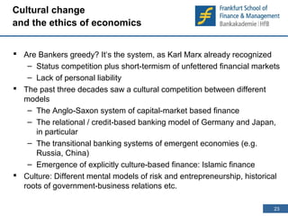 23 
23 
Cultural change 
and the ethics of economics 
 Are Bankers greedy? It‘s the system, as Karl Marx already recognized 
– Status competition plus short-termism of unfettered financial markets 
– Lack of personal liability 
 The past three decades saw a cultural competition between different 
models 
– The Anglo-Saxon system of capital-market based finance 
– The relational / credit-based banking model of Germany and Japan, 
in particular 
– The transitional banking systems of emergent economies (e.g. 
Russia, China) 
– Emergence of explicitly culture-based finance: Islamic finance 
 Culture: Different mental models of risk and entrepreneurship, historical 
roots of government-business relations etc. 
 