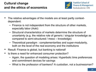 24 
24 
Cultural change 
and the ethics of economics 
 The relative advantages of the models are at least partly context-dependent: 
– Finance is not independent from the structure of other markets, 
especially labor (Aoki) 
– Structural characteristics of markets determine the structure of 
uncertainty (e.g. the relative role of generic / singular knowledge as 
compared to semi-structured / meso – knowledge) 
– Theoretical paradigm : complementarities and super-modularity, 
both on the level of the real economy and the institutions 
 Result: Finance is global, but banking is national! 
 Is there a need for enhanced consumer protection? 
– Again, the question of modeling arises: Hyperbolic time preferences 
and commitment devices for savings 
– What is the profession of bankers? A custodian, not a businessman? 
 