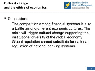 25 
25 
Cultural change 
and the ethics of economics 
 Conclusion: 
– The competition among financial systems is also 
a battle among different economic cultures. The 
crisis will trigger cultural change supporting the 
institutional diversity of the global economy. 
Global regulation cannot substitute for national 
regulation of national banking systems. 
 