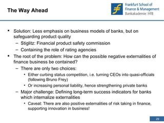 29 
29 
The Way Ahead 
 Solution: Less emphasis on business models of banks, but on 
safeguarding product quality 
– Stiglitz: Financial product safety commission 
– Containing the role of rating agencies 
 The root of the problem: How can the possible negative externalities of 
finance business be contained? 
– There are only two choices: 
• Either curbing status competition, i.e. turning CEOs into quasi-officials 
(following Bruno Frey) 
• Or increasing personal liability, hence strengthening private banks 
– Major challenge: Defining long-term success indicators for banks 
which internalize externalities 
• Caveat: There are also positive externalities of risk taking in finance, 
supporting innovation in business! 
 