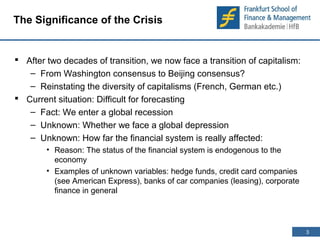 3 
3 
The Significance of the Crisis 
 After two decades of transition, we now face a transition of capitalism: 
– From Washington consensus to Beijing consensus? 
– Reinstating the diversity of capitalisms (French, German etc.) 
 Current situation: Difficult for forecasting 
– Fact: We enter a global recession 
– Unknown: Whether we face a global depression 
– Unknown: How far the financial system is really affected: 
• Reason: The status of the financial system is endogenous to the 
economy 
• Examples of unknown variables: hedge funds, credit card companies 
(see American Express), banks of car companies (leasing), corporate 
finance in general 
 