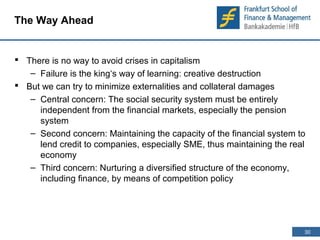 30 
30 
The Way Ahead 
 There is no way to avoid crises in capitalism 
– Failure is the king‘s way of learning: creative destruction 
 But we can try to minimize externalities and collateral damages 
– Central concern: The social security system must be entirely 
independent from the financial markets, especially the pension 
system 
– Second concern: Maintaining the capacity of the financial system to 
lend credit to companies, especially SME, thus maintaining the real 
economy 
– Third concern: Nurturing a diversified structure of the economy, 
including finance, by means of competition policy 
 
