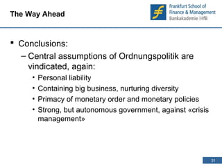 31 
31 
The Way Ahead 
 Conclusions: 
– Central assumptions of Ordnungspolitik are 
vindicated, again: 
• Personal liability 
• Containing big business, nurturing diversity 
• Primacy of monetary order and monetary policies 
• Strong, but autonomous government, against «crisis 
management» 
