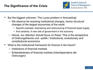 4 
4 
The Significance of the Crisis 
 But the biggest unknown: The Lucas problem in forecasting! 
– We observe far-reaching institutional changes, hence structural 
changes of the largest economies of the world 
• Specific example: downsizing and restructuring of financial asset supply 
• And certainly: A new role of government in the economy 
– Hence, our attention should focus on these: This is the perspective 
of Ordnungstheorie und –politik / Institutional, evolutionary and 
constitutional economics 
 What is the institutional framework for finance in the future? 
– Institutions of financial markets 
– Embeddedness of financial markets (Interdependenz der 
Ordnungen) 
 