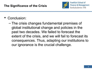 5 
5 
The Significance of the Crisis 
 Conclusion: 
– The crisis changes fundamental premises of 
global institutional change and policies in the 
past two decades. We failed to forecast the 
extent of the crisis, and we will fail to forecast its 
consequences. Thus, adapting our institutions to 
our ignorance is the crucial challenge. 
 